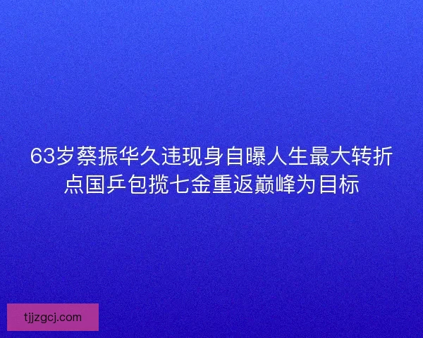 63岁蔡振华久违现身自曝人生最大转折点国乒包揽七金重返巅峰为目标