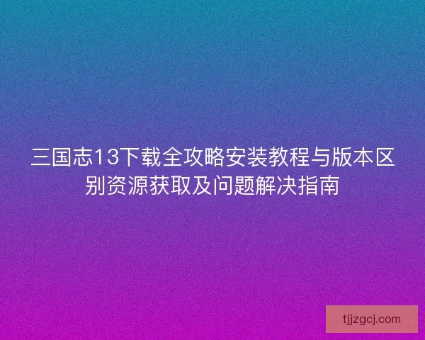 三国志13下载全攻略安装教程与版本区别资源获取及问题解决指南 三国志13下载全攻略安装教程与版本区别资源获取及问题解决指南