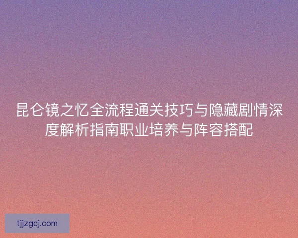 昆仑镜之忆全流程通关技巧与隐藏剧情深度解析指南职业培养与阵容搭配 昆仑镜之忆全流程通关技巧与隐藏剧情深度解析指南职业培养与阵容搭配