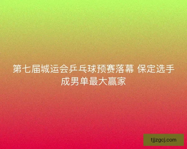第七届城运会乒乓球预赛落幕 保定选手成男单最大赢家