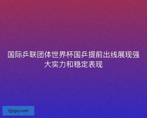 国际乒联团体世界杯国乒提前出线展现强大实力和稳定表现