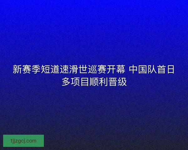 新赛季短道速滑世巡赛开幕 中国队首日多项目顺利晋级