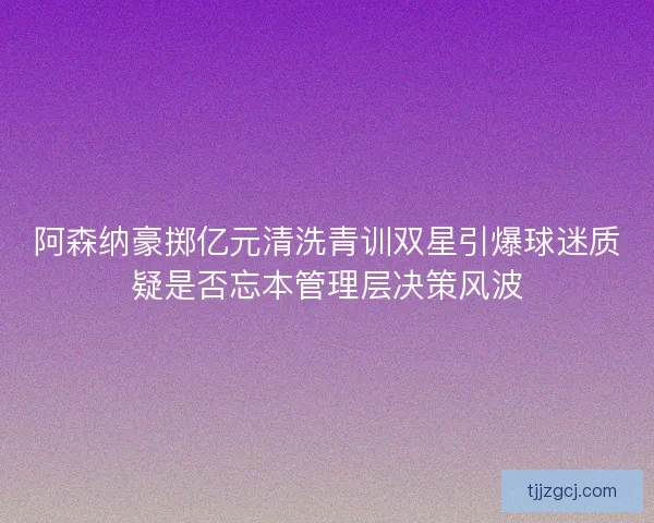 阿森纳豪掷亿元清洗青训双星引爆球迷质疑是否忘本管理层决策风波