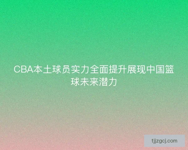 CBA本土球员实力全面提升展现中国篮球未来潜力