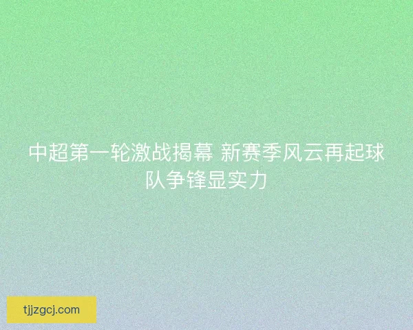 中超第一轮激战揭幕 新赛季风云再起球队争锋显实力