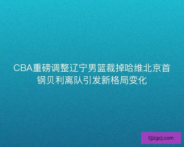 CBA重磅调整辽宁男篮裁掉哈维北京首钢贝利离队引发新格局变化 CBA重磅调整辽宁男篮裁掉哈维北京首钢贝利离队引发新格局变化