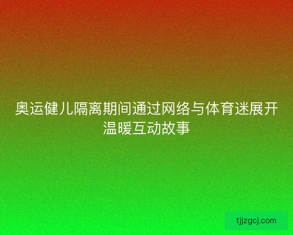 奥运健儿隔离期间通过网络与体育迷展开温暖互动故事 奥运健儿隔离期间通过网络与体育迷展开温暖互动故事