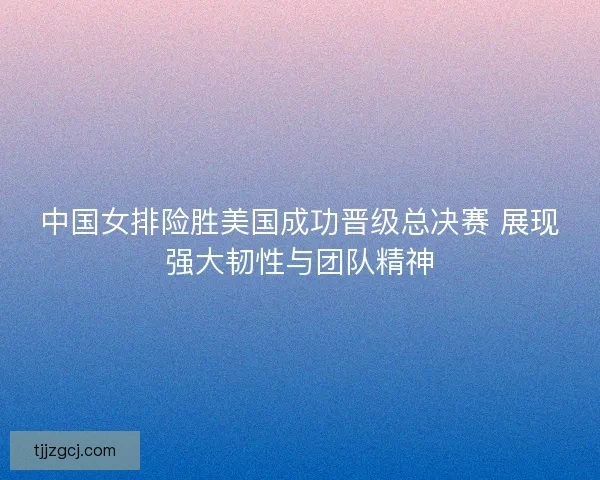 中国女排险胜美国成功晋级总决赛 展现强大韧性与团队精神