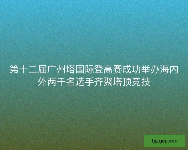 第十二届广州塔国际登高赛成功举办海内外两千名选手齐聚塔顶竞技