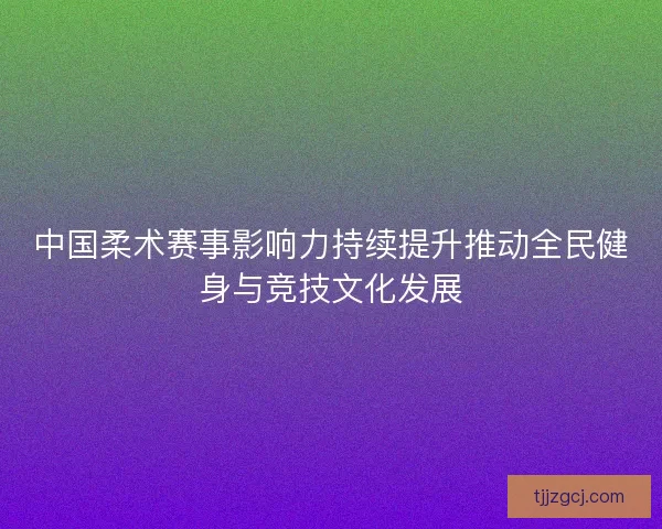 中国柔术赛事影响力持续提升推动全民健身与竞技文化发展