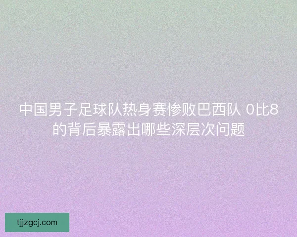 中国男子足球队热身赛惨败巴西队 0比8的背后暴露出哪些深层次问题 中国男子足球队热身赛惨败巴西队 0比8的背后暴露出哪些深层次问题