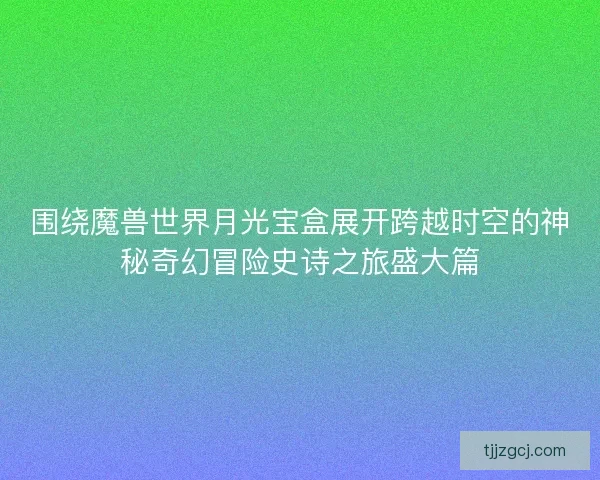 围绕魔兽世界月光宝盒展开跨越时空的神秘奇幻冒险史诗之旅盛大篇 围绕魔兽世界月光宝盒展开跨越时空的神秘奇幻冒险史诗之旅盛大篇