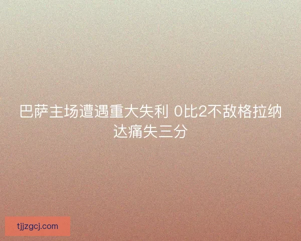 巴萨主场遭遇重大失利 0比2不敌格拉纳达痛失三分 巴萨主场遭遇重大失利 0比2不敌格拉纳达痛失三分