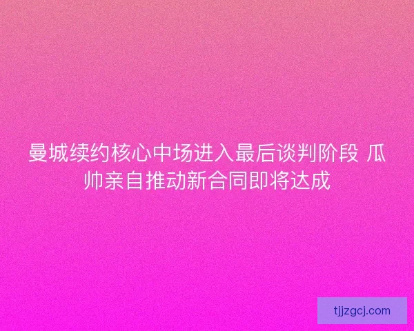曼城续约核心中场进入最后谈判阶段 瓜帅亲自推动新合同即将达成 曼城续约核心中场进入最后谈判阶段 瓜帅亲自推动新合同即将达成
