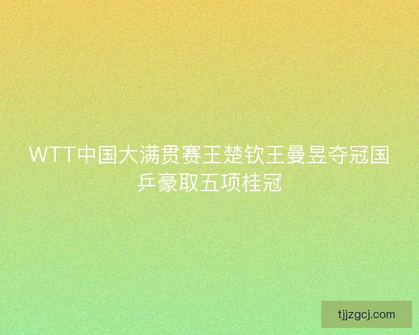 WTT中国大满贯赛王楚钦王曼昱夺冠国乒豪取五项桂冠 WTT中国大满贯赛王楚钦王曼昱夺冠国乒豪取五项桂冠