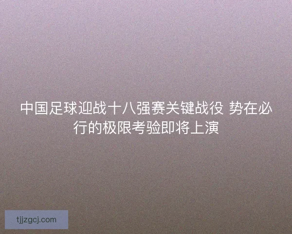 中国足球迎战十八强赛关键战役 势在必行的极限考验即将上演 中国足球迎战十八强赛关键战役 势在必行的极限考验即将上演