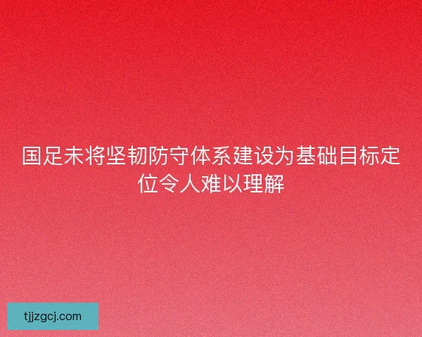 国足未将坚韧防守体系建设为基础目标定位令人难以理解 国足未将坚韧防守体系建设为基础目标定位令人难以理解