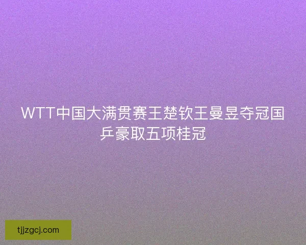 WTT中国大满贯赛王楚钦王曼昱夺冠国乒豪取五项桂冠 WTT中国大满贯赛王楚钦王曼昱夺冠国乒豪取五项桂冠